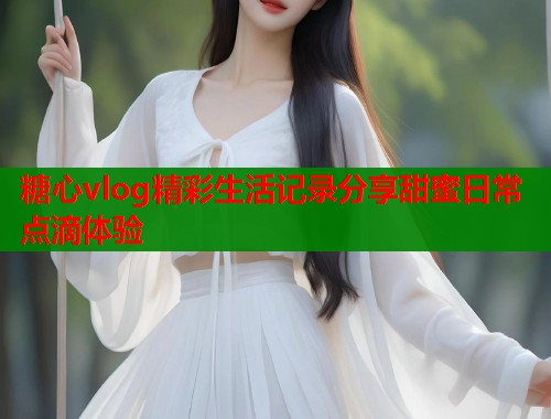 糖心vlog精彩生活记录分享甜蜜日常点滴体验