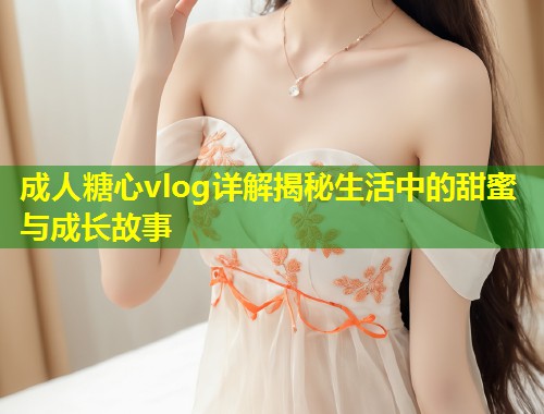 成人糖心vlog详解揭秘生活中的甜蜜与成长故事  第2张