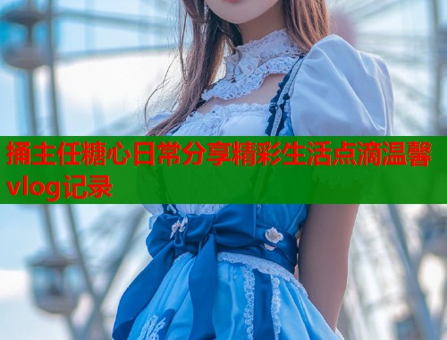 捅主任糖心日常分享精彩生活点滴温馨vlog记录