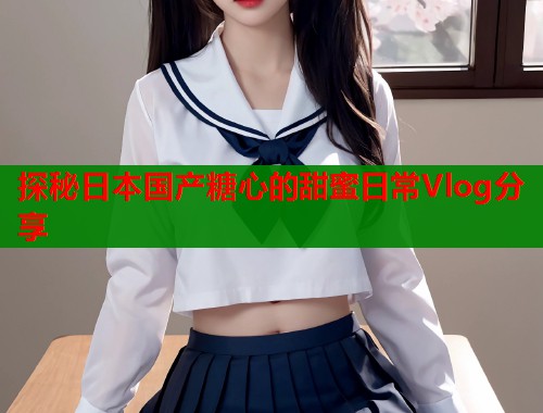 探秘日本国产糖心的甜蜜日常Vlog分享