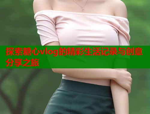 探索糖心vlog的精彩生活记录与创意分享之旅