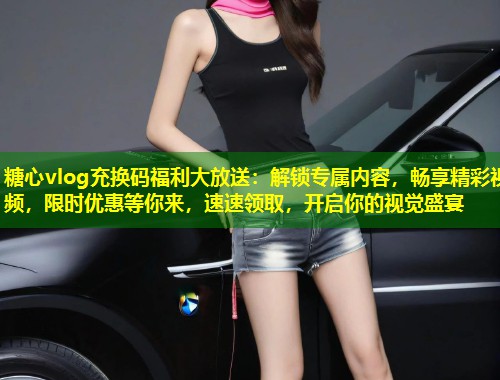 糖心vlog充换码福利大放送：解锁专属内容，畅享精彩视频，限时优惠等你来，速速领取，开启你的视觉盛宴