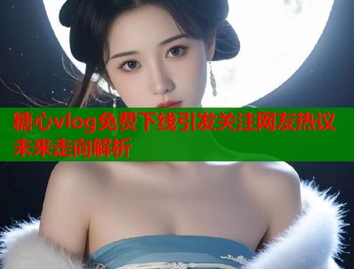 糖心vlog免费下线引发关注网友热议未来走向解析