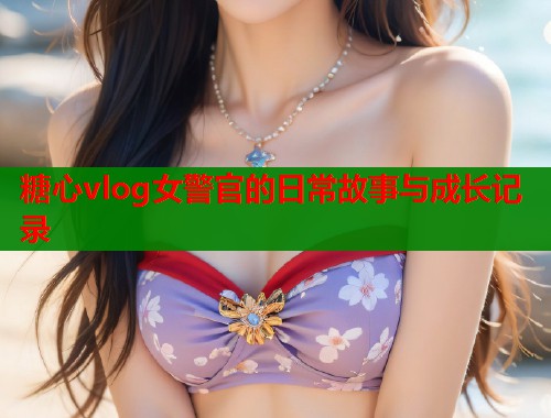 糖心vlog女警官的日常故事与成长记录  第2张