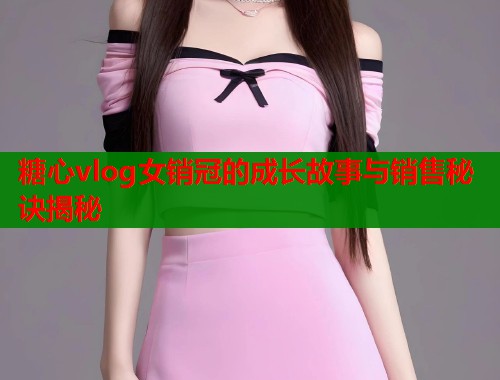 糖心vlog女销冠的成长故事与销售秘诀揭秘  第2张