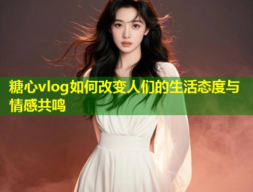 糖心vlog如何改变人们的生活态度与情感共鸣