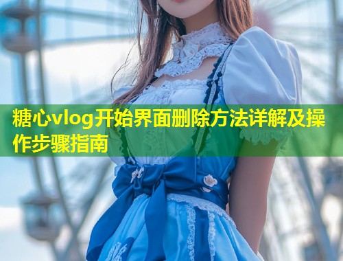 糖心vlog开始界面删除方法详解及操作步骤指南