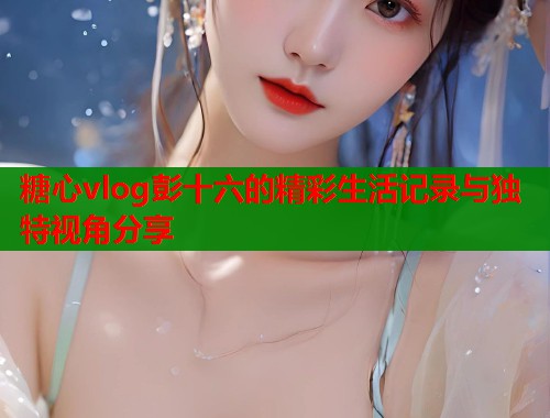 糖心vlog彭十六的精彩生活记录与独特视角分享