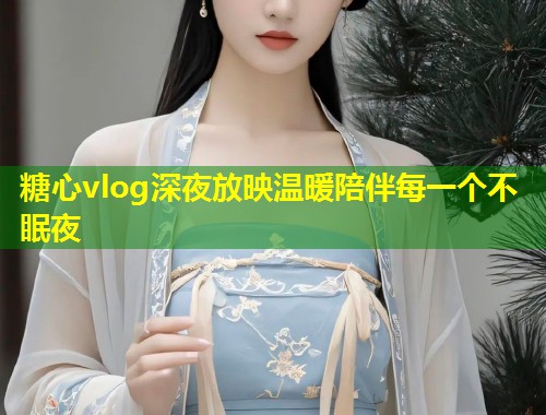 糖心vlog深夜放映温暖陪伴每一个不眠夜