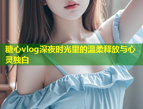 糖心vlog深夜时光里的温柔释放与心灵独白  第2张