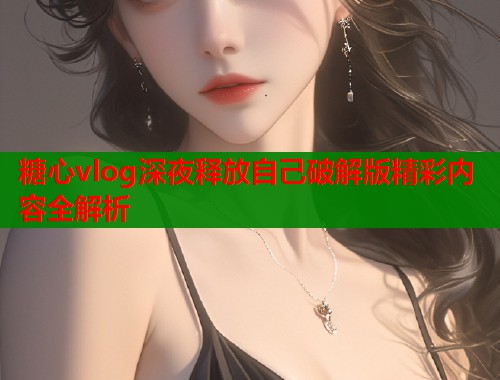 糖心vlog深夜释放自己破解版精彩内容全解析