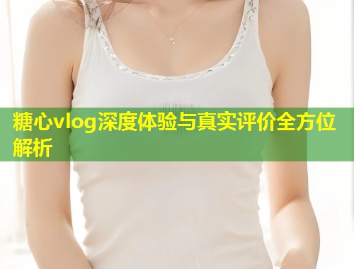 糖心vlog深度体验与真实评价全方位解析