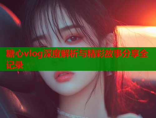 糖心vlog深度解析与精彩故事分享全记录
