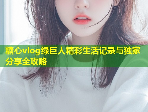 糖心vlog绿巨人精彩生活记录与独家分享全攻略  第2张