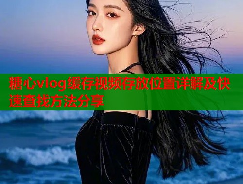 糖心vlog缓存视频存放位置详解及快速查找方法分享  第1张