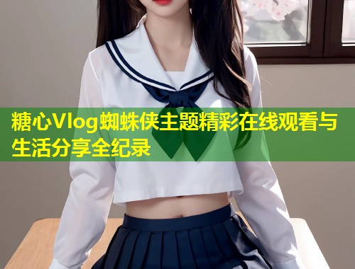 糖心Vlog蜘蛛侠主题精彩在线观看与生活分享全纪录  第1张