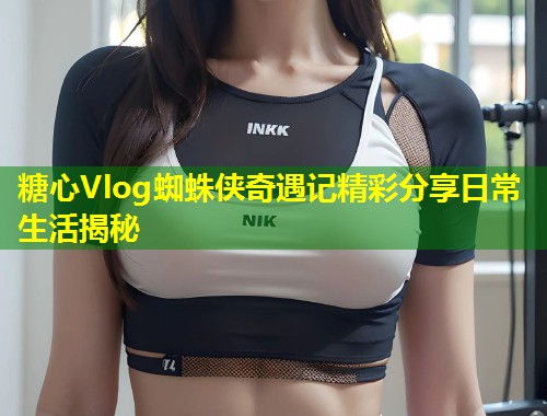 糖心Vlog蜘蛛侠奇遇记精彩分享日常生活揭秘  第1张