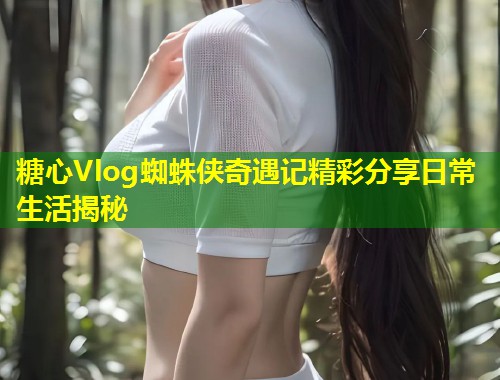 糖心Vlog蜘蛛侠奇遇记精彩分享日常生活揭秘  第2张