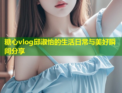 糖心vlog邱淑怡的生活日常与美好瞬间分享  第1张