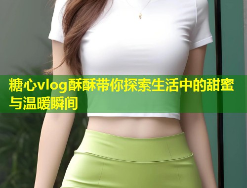 糖心vlog酥酥带你探索生活中的甜蜜与温暖瞬间  第1张