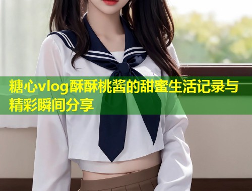糖心vlog酥酥桃酱的甜蜜生活记录与精彩瞬间分享  第1张