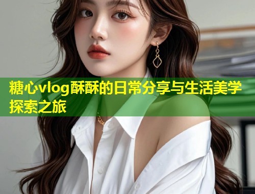 糖心vlog酥酥的日常分享与生活美学探索之旅  第1张
