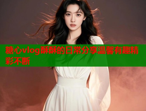 糖心vlog酥酥的日常分享温馨有趣精彩不断  第1张
