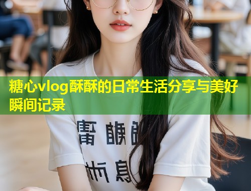 糖心vlog酥酥的日常生活分享与美好瞬间记录  第1张