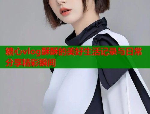 糖心vlog酥酥的美好生活记录与日常分享精彩瞬间  第1张