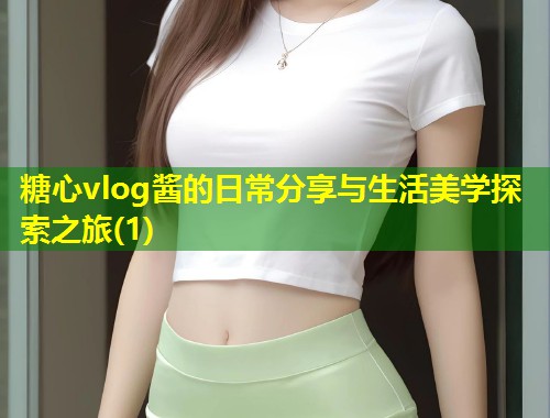 糖心vlog酱的日常分享与生活美学探索之旅(1)  第1张