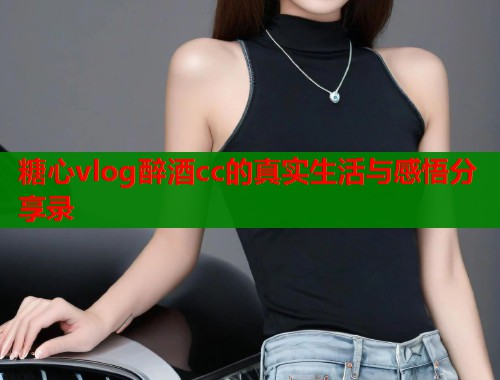 糖心vlog醉酒cc的真实生活与感悟分享录  第1张