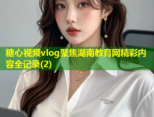 糖心视频vlog聚焦湖南教育网精彩内容全记录(2)  第1张