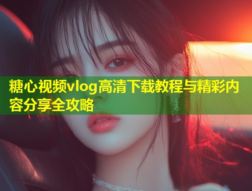 糖心视频vlog高清下载教程与精彩内容分享全攻略  第1张