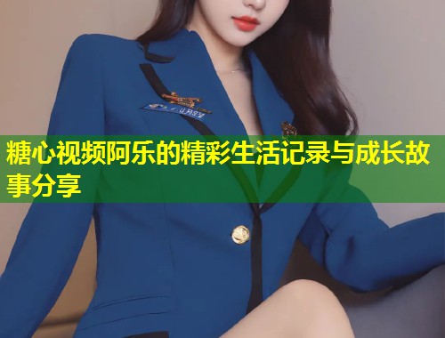 糖心视频阿乐的精彩生活记录与成长故事分享  第1张