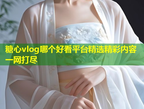 糖心vlog哪个好看平台精选精彩内容一网打尽  第1张