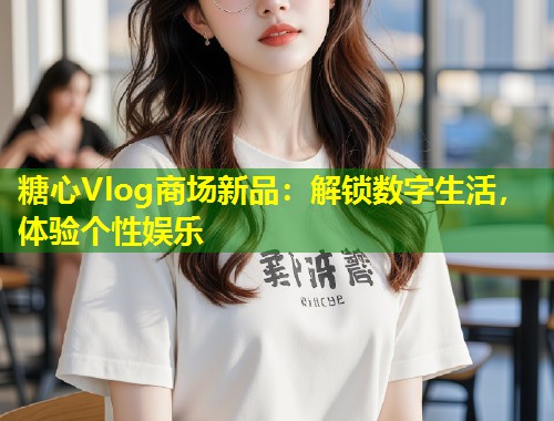 糖心Vlog商场新品：解锁数字生活，体验个性娱乐  第1张