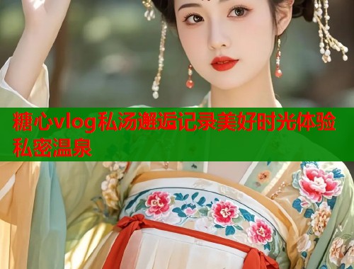 糖心vlog私汤邂逅记录美好时光体验私密温泉  第2张