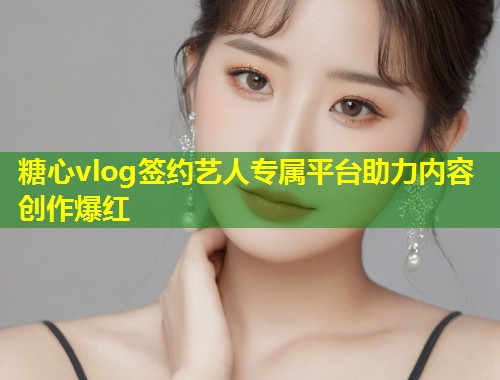 糖心vlog签约艺人专属平台助力内容创作爆红  第1张