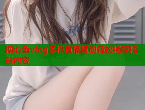 糖心鱼vlog多样直播互动轻松畅享精彩内容  第2张